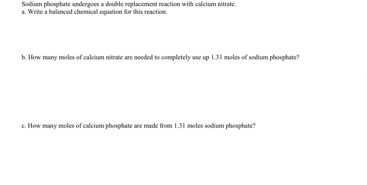 Sodium phosphate undergoes a double replacement reaction with calcium nitrate.
a. Write a balanced chemical equation for this reaction.
b. How many moles of calcium nitrate are needed to completely use up 1.31 moles of sodium phosphate?
c. How many moles of calcium phosphate are made from 1.31 moles sodium phosphate?
