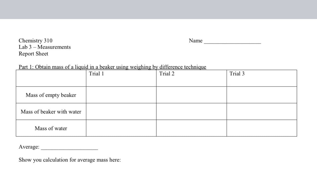 Chemistry 310
Lab 3 – Measurements
Name
Report Sheet
Part 1: Obtain mass of a liquid in a beaker using weighing by difference technique
Trial 1
Trial 2
Trial 3
Mass of empty beaker
Mass of beaker with water
Mass of water
Average:
Show you calculation for average mass here:
