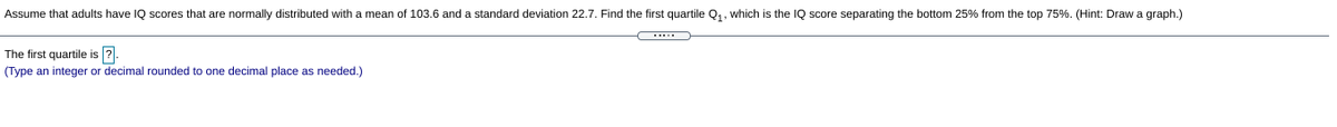 Assume that adults have IQ scores that are normally distributed with a mean of 103.6 and a standard deviation 22.7. Find the first quartile Q,, which is the IQ score separating the bottom 25% from the top 75%. (Hint: Draw a graph.)
The first quartile is ?.
(Type an integer or decimal rounded to one decimal place as needed.)

