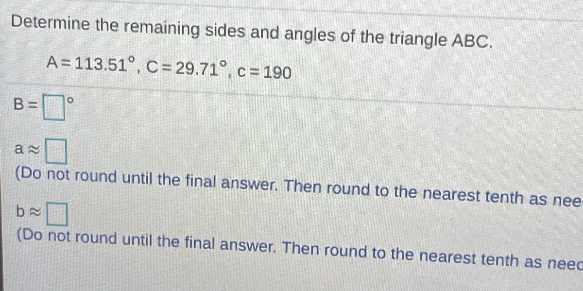 Determine the remaining sides and angles of the triangle ABC.
A = 113.51°, C = 29.71°, c = 190
B=°
(Do not round until the final answer. Then round to the nearest tenth as nee.
(Do not round until the final answer. Then round to the nearest tenth as neec
