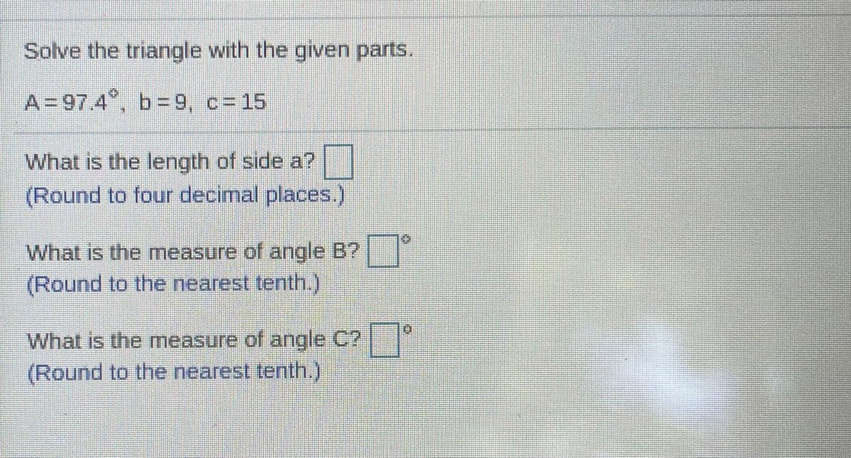 Solve the triangle with the given parts,
A=97.4 , b=9, c=15
What is the length of side a?
(Round to four decimal places.)
What is the measure of angle B?
(Round to the nearest tenth.)
What is the measure of angle C?
(Round to the nearest tenth,)
