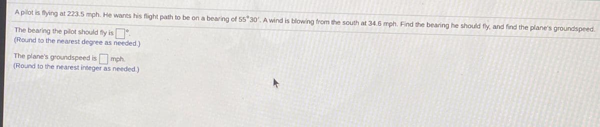 A pilot is flying at 223.5 mph. He wants his flight path to be on a bearing of 55°30'. A wind is blowing from the south at 34.6 mph. Find the bearing he should fly, and find the plane's groundspeed.
The bearing the pilot should fly is
(Round to the nearest degree as needed.)
The plane's groundspeed is mph.
(Round to the nearest integer as needed.)
