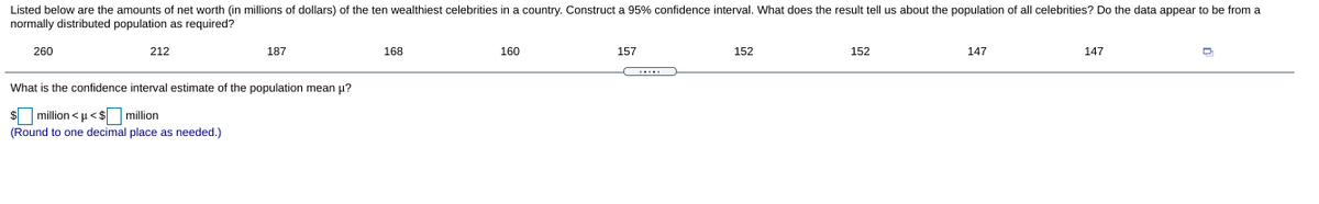 Listed below are the amounts of net worth (in millions of dollars) of the ten wealthiest celebrities in a country. Construct a 95% confidence interval. What does the result tell us about the population of all celebrities? Do the data appear to be from a
normally distributed population as required?
260
212
187
168
160
157
152
152
147
147
What is the confidence interval estimate of the population mean µ?
$ million <u <$ million
(Round
one decimal place as needed.)
