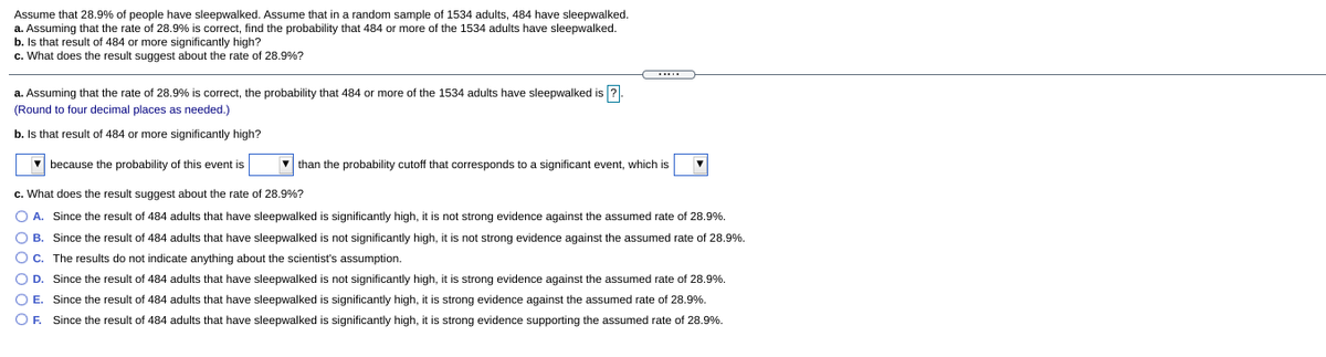 Assume that 28.9% of people have sleepwalked. Assume that in a random sample of 1534 adults, 484 have sleepwalked.
a. Assuming that the rate of 28.9% is correct, find the probability that 484 or more of the 1534 adults have sleepwalked.
b. Is that result of 484 or more significantly high?
c. What does the result suggest about the rate of 28.9%?
....
a. Assuming that the rate of 28.9% is correct, the probability that 484 or more of the 1534 adults have sleepwalked is ?
(Round to four decimal places as needed.)
b. Is that result of 484 or more significantly high?
V because the probability of this event is
than the probability cutoff that corresponds to a significant event, which is
c. What does the result suggest about the rate of 28.9%?
O A.
Since the result of 484 adults that have sleepwalked is significantly high, it is not strong evidence against the assumed rate of 28.9%.
O B. Since the result of 484 adults that have sleepwalked is not significantly high, it is not strong evidence against the assumed rate of 28.9%.
Oc. The results do not indicate anything about the scientist's assumption.
OD.
Since the result of 484 adults that have sleepwalked is not significantly high, it is strong evidence against the assumed rate of 28.9%.
OE.
Since the result of 484 adults that have sleepwalked is significantly high, it is strong evidence against the assumed rate of 28.9%.
OF. Since the result of 484 adults that have sleepwalked is significantly high, it is strong evidence supporting the assumed rate of 28.9%.
