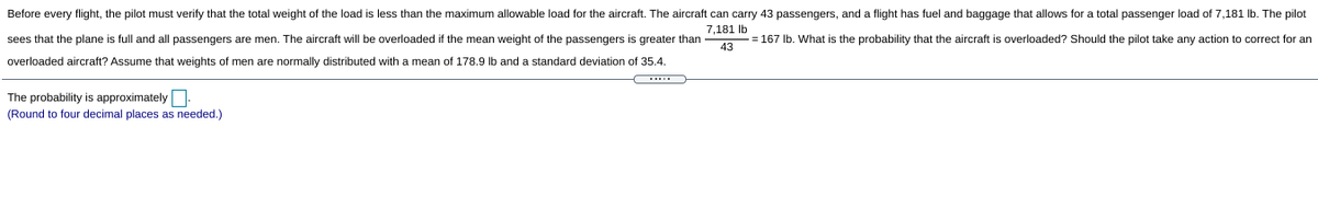 Before every flight, the pilot must verify that the total weight of the load is less than the maximum allowable load for the aircraft. The aircraft can carry 43 passengers, and a flight has fuel and baggage that allows for a total passenger load of 7,181 Ib. The pilot
7,181 lb
sees that the plane is full and all passengers are men. The aircraft will be overloaded if the mean weight of the passengers is greater than
- = 167 Ib. What is the probability that the aircraft is overloaded? Should the pilot take any action to correct for an
43
overloaded aircraft? Assume that weights of men are normally distributed with a mean of 178.9 lb and a standard deviation of 35.4.
The probability is approximately
(Round to four decimal places as needed.)
