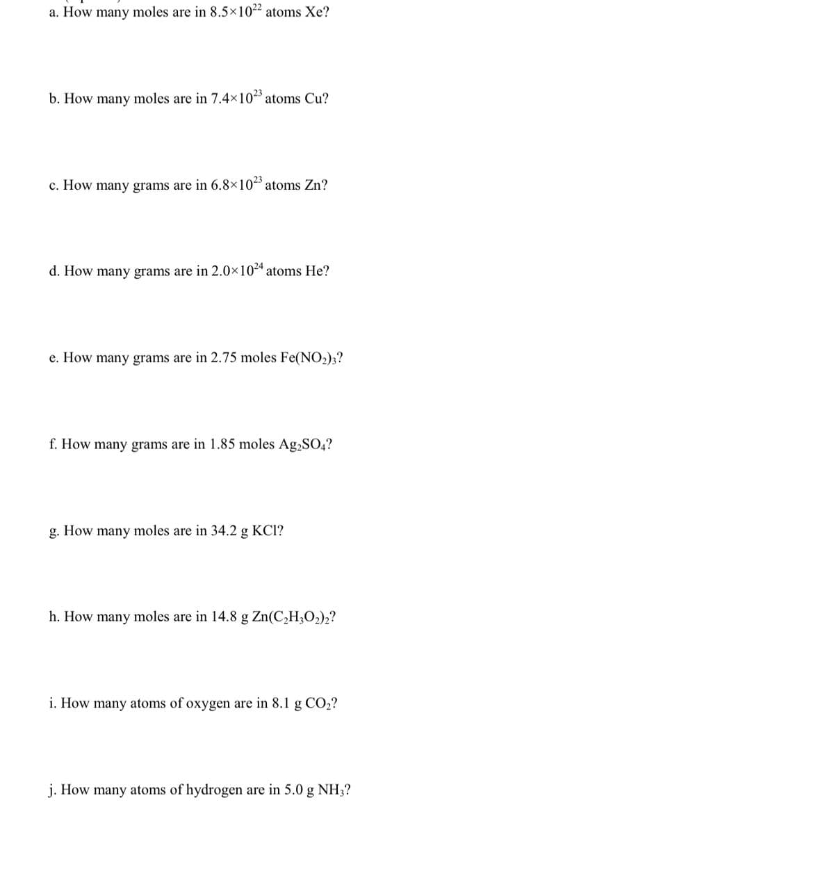 a. How many moles are in 8.5×10²² atoms Xe?
b. How many moles are in 7.4×102 atoms Cu?
23
c. How many grams are in 6.8×10ª atoms Zn?
d. How many grams are in 2.0×10“ atoms He?
e. How many grams are in 2.75 moles Fe(NO2)3?
f. How many grams are in 1.85 moles Ag,SO4?
g. How many moles are in 34.2 g KCl?
h. How many moles are in 14.8 g Zn(C,H3O2)2?
i. How many atoms of oxygen are in 8.1 g CO2?
j. How many atoms of hydrogen are in 5.0 g NH;?
