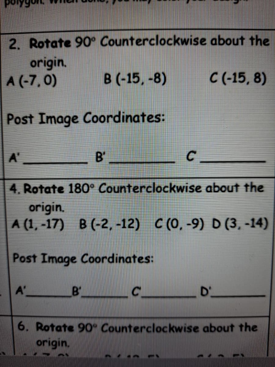 2. Rotate 90° Counterclockwise about the
origin.
A (-7,0)
В (-15, -8)
C(-15, 8)
Post Image Coordinates:
A'
B'
C
4. Rotate 180° Counterclockwise about the
origin.
A (1, -17) B (-2, -12) C(0, -9) D (3, -14)
Post Image Coordinates:
A'
B'
C
D'
6. Rotate 90° Counterclockwise about the
origin,
