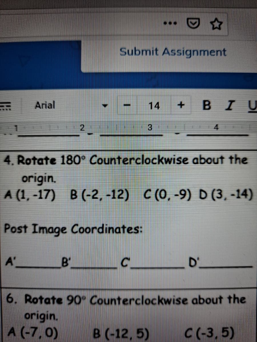 ...
Submit Assignment
Arial
14
BIU
3.
4.
4. Rotate 180° Counterclockwise about the
origin.
A (1, -17) В (-2, -12) С (0, -9) D (3, -14)
Post Image Coordinates:
A'
B'
D'
6. Rotate 90 Counterclockwise about the
origin.
A (-7, 0)
B (-12, 5)
C(-3, 5)
