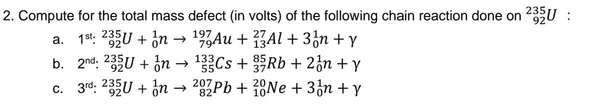 2. Compute for the total mass defect (in volts) of the following chain reaction done on 2U :
→ 19%Au + ŽAl + 3¿n + y
Cs+ Rb + 2¿n + y
1st. 235U + ön
b. 2nd. 235U + in-
c. 3rd: 235U + in → 2Pb + 18NE + 3n + y
а.
134
133
55
37
