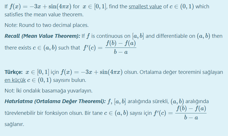 If f(x) = -3x + sin(47x) for x E [0, 1], find the smallest value of c E (0,1) which
satisfies the mean value theorem.
Note: Round to two decimal places.
Recall (Mean Value Theorem): If f is continuous on [a, b] and differentiable on (a, b) then
f(b) – f(a)
b — а
there exists c E (a, b) such that f'(c)
Türkçe: x E [0, 1] için ƒ(x) = 3x + sin(47x) olsun. Ortalama değer teoremini sağlayan
en küçük c E (0, 1) sayısını bulun.
Not: İki ondalık basamağa yuvarlayın.
Hatırlatma (Ortalama Değer Theoremi): f, [a, b] aralığında sürekli, (a, b) aralığında
f(b) – f(a)
b - a
türevlenebilir bir fonksiyon olsun. Bir tane cE (a, b) sayısı için ƒ'(c) =
sağlanır.
