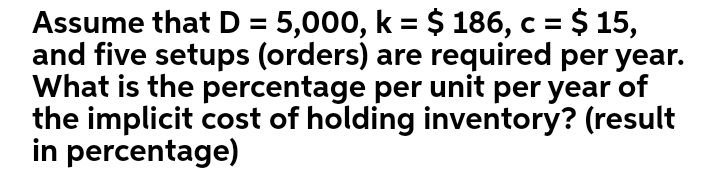 = $ 15,
Assume that D = 5,000, k = $ 186, c =
and five setups (orders) are required per year.
What is the percentage per unit per year of
the implicit cost of holding inventory? (result
in percentage)
