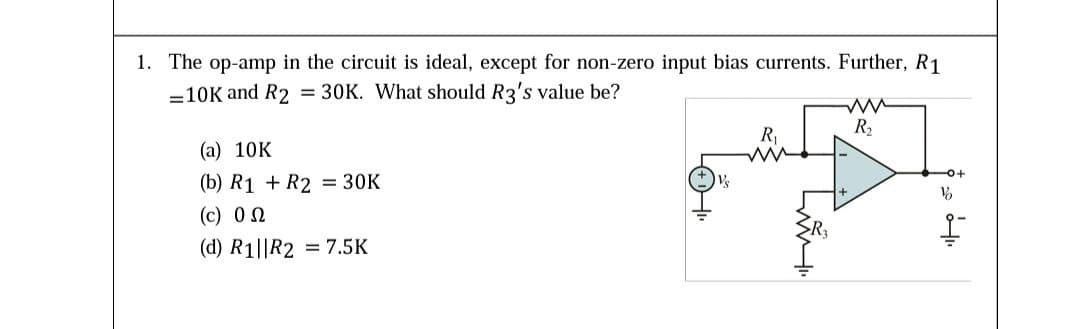 1. The op-amp in the circuit is ideal, except for non-zero input bias currents. Further, R1
=10K and R2 = 30K. What should R3's value be?
R2
R1
(a) 10K
(b) R1 + R2 = 30K
(c) 0 2
(d) R1||R2 = 7.5K
