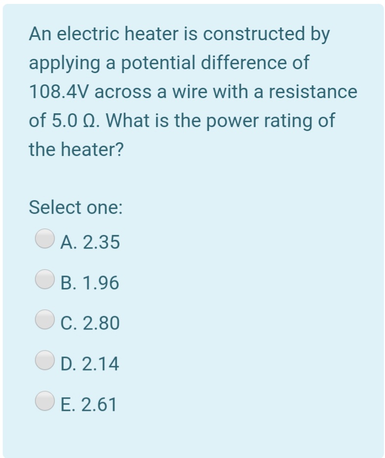 An electric heater is constructed by
applying a potential difference of
108.4V across a wire with a resistance
of 5.0 Q. What is the power rating of
the heater?
Select one:
А. 2.35
В. 1.96
C. 2.80
D. 2.14
E. 2.61

