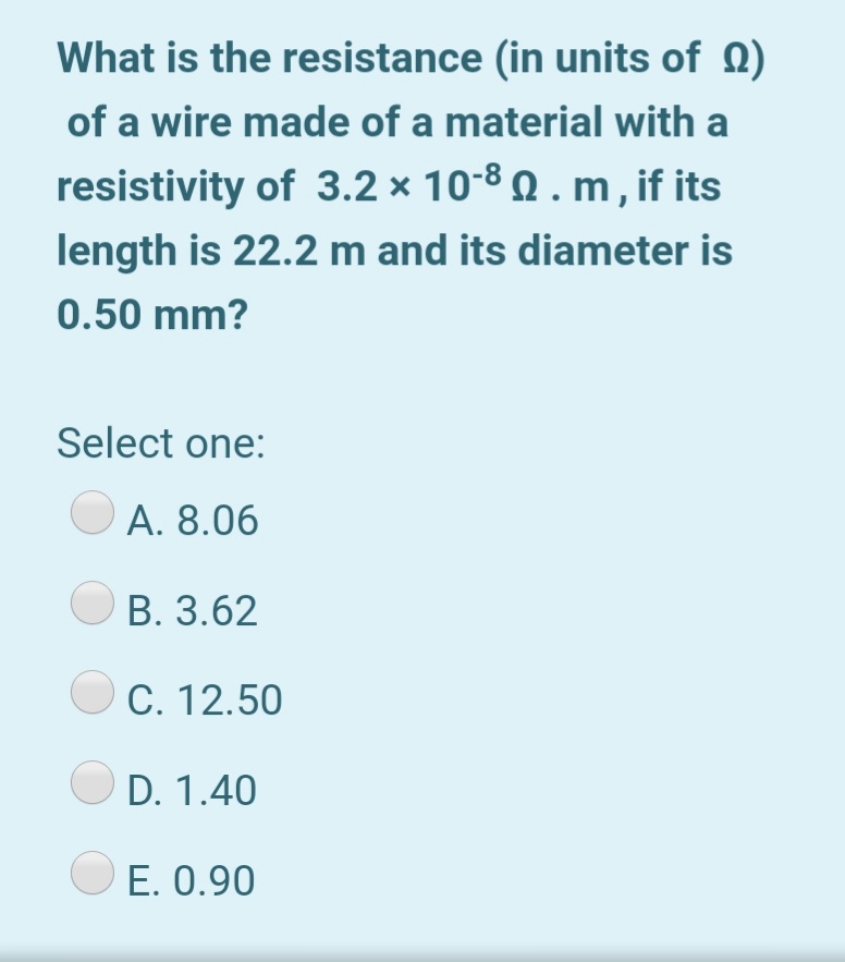 What is the resistance (in units of Q)
of a wire made of a material with a
resistivity of 3.2 × 10-8 Q . m , if its
length is 22.2 m and its diameter is
0.50 mm?
Select one:
A. 8.06
B. 3.62
O C. 12.50
D. 1.40
O E. 0.90
