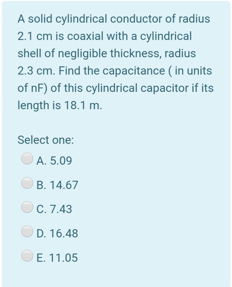 A solid cylindrical conductor of radius
2.1 cm is coaxial with a cylindrical
shell of negligible thickness, radius
2.3 cm. Find the capacitance ( in units
of nF) of this cylindrical capacitor if its
length is 18.1 m.
Select one:
A. 5.09
B. 14.67
C. 7.43
D. 16.48
E. 11.05
