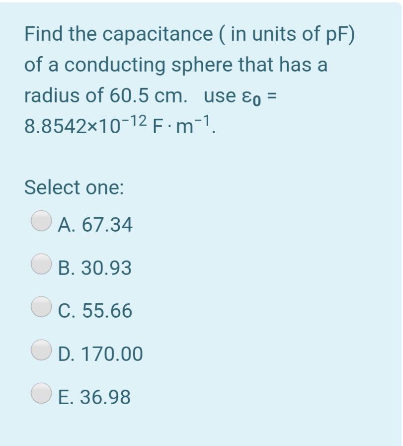 Find the capacitance ( in units of pF)
of a conducting sphere that has a
radius of 60.5 cm. use ɛo =
8.8542x10-12 E:m-1.
Select one:
A. 67.34
B. 30.93
C. 55.66
O D. 170.00
E. 36.98
