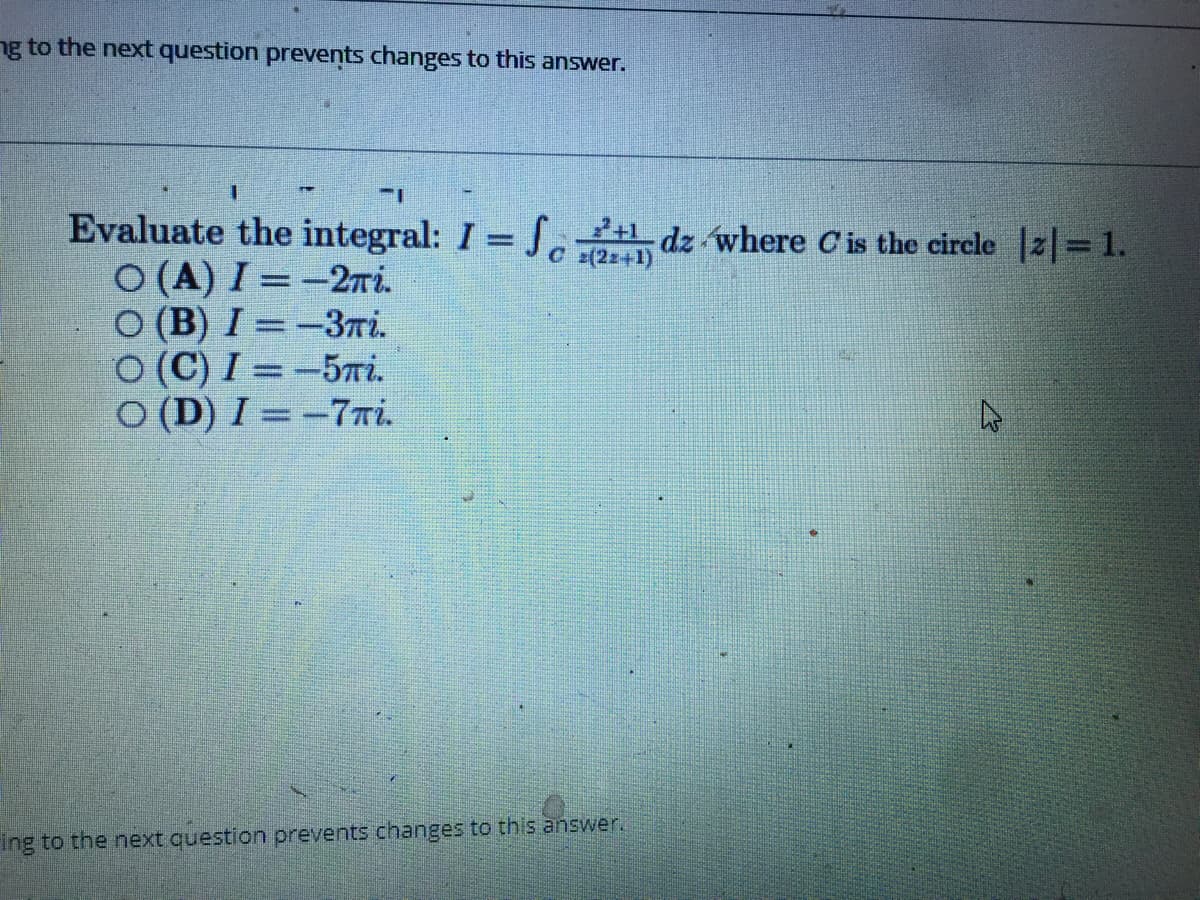 ng to the next question prevents changes to this answer.
Evaluate the integral: I = Jc dz where C'is the circle |2|=1.
O (A) I =-27i.
O (B) I = -3ri.
O (C) I = -5Ti.
O (D) I = -7Ti.
० s(22+1)
ing to the next question prevents changes to this answer.
