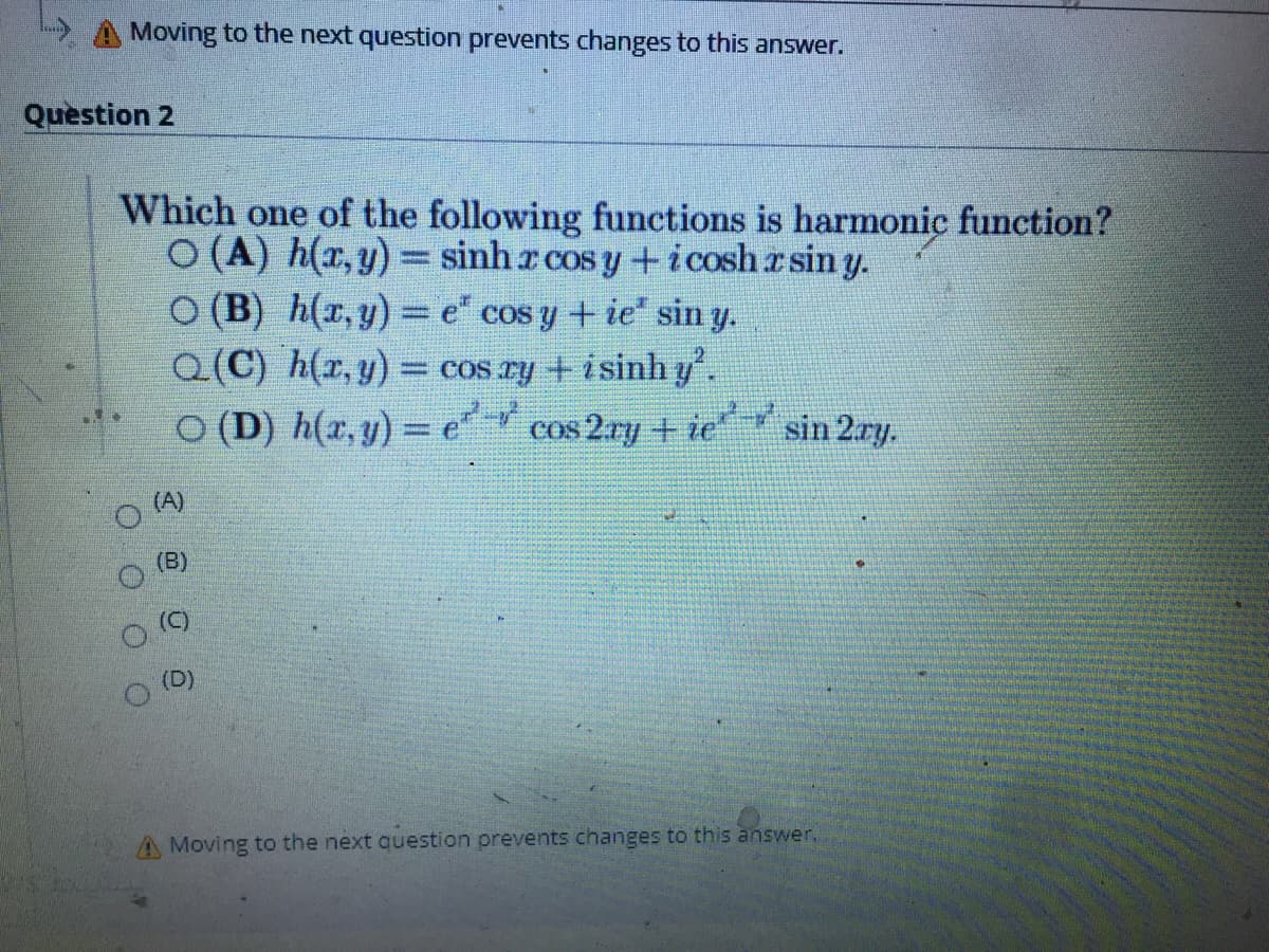 Moving to the next question prevents changes to this answer.
Question 2
Which one of the following functions is harmonic function?
O (A) h(x, y) = sinh r cos y +icosh a sin y.
O (B) h(r,y) = e" cos y + ie" sin y.
Q(C) h(r, y) = cos ry +isinh y.
O (D) h(x, y) = e
cos 2.ry + ie sin 2ay.
(A)
(B)
(D)
A Moving to the next question orevents changes to this answer.
