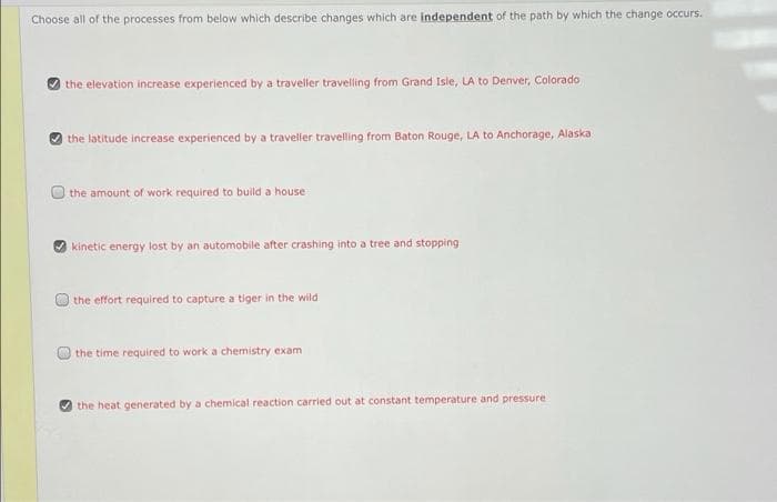 Choose all of the processes from below which describe changes which are independent of the path by which the change occurs.
the elevation increase experienced by a traveller travelling from Grand Isle, LA to Denver, Colorado
the latitude increase experienced by a traveller travelling from Baton Rouge, LA to Anchorage, Alaska
the amount of work required to build a house
kinetic energy lost by an automobile after crashing into a tree and stopping
the effort required to capture a tiger in the wild
the time required to work a chemistry exam
the heat generated by a chemical reaction carried out at constant temperature and pressure
