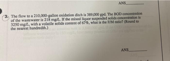 ANS
3. The flow to a 210,000-gallon oxidation ditch is 389,000 gpd. The BOD concentration
of the wastewater is 218 mg/L. If the mixed liquor suspended solids concentration is
3250 mg/L, with a volatile solids content of 67%, what is the F/M ratio? (Round to
the nearest hundredth.)
ANS

