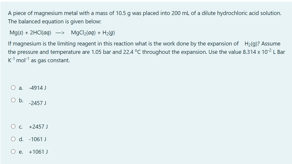 A piece of magnesium metal with a mass of 10.5 g was placed into 200 mL of a dilute hydrochloric acid solution.
The balanced equation is given below:
Mg(s) + 2HCI(aq)
MgCl2(aq) + H2(g)
->
If magnesium is the limiting reagent in this reaction what is the work done by the expansion of H2(g)? Assume
the pressure and temperature are 1.05 bar and 22.4 °C throughout the expansion. Use the value 8.314 x 102 L Bar
K-1 mol- as gas constant.
O a.
-4914 J
O b.
-2457 J
+2457 J
O d. -1061 J
Ое.
+1061 J
