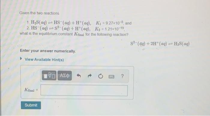 Given the two reactions
1. H2S(ag) HS-(ag) +H*(ag), K = 9.27x10-8, and
2. HS (ag) s-(aq)+H*(aq), K2 = 121x10-19,
what is the equilibrium constant Krinal for the following reaction?
s2-(49) + 2H*(aq) - H,S(aq)
Enter your answer numerically.
View Available Hint(s)
?
Krinal =
Submit
