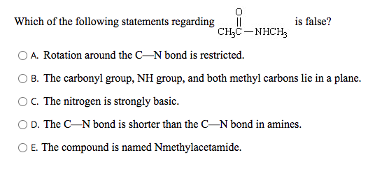 Which of the following statements regarding
is false?
||
CH;C- NHCH3
OA. Rotation around the C-N bond is restricted.
B. The carbonyl group, NH group, and both methyl carbons lie in a plane.
OC. The nitrogen is strongly basic.
O D. The CN bond is shorter than the CN bond in amines.
O E. The compound is named Nmethylacetamide.
