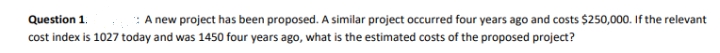 Question 1.
A new project has been proposed. A similar project occurred four years ago and costs $250,000. If the relevant
cost index is 1027 today and was 1450 four years ago, what is the estimated costs of the proposed project?
