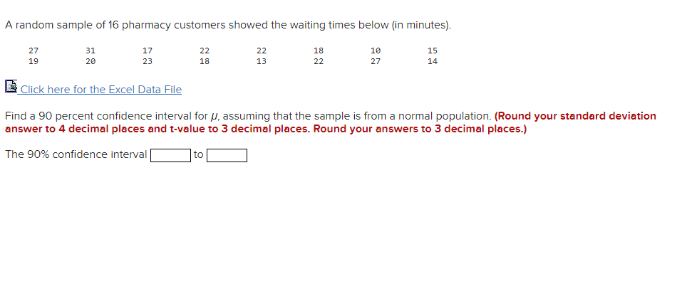 A random sample of 16 pharmacy customers showed the waiting times below (in minutes).
27
31
17
22
22
18
10
15
19
20
23
18
13
22
27
14
Click here for the Excel Data File
Find a 90 percent confidence interval for u, assuming that the sample is from a normal population. (Round your standard deviation
answer to 4 decimal places and t-value to 3 decimal places. Round your answers to 3 decimal places.)
The 90% confidence interval
to
