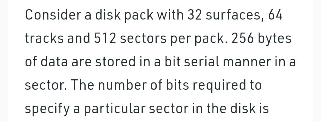 Consider a disk pack with 32 surfaces, 64
tracks and 512 sectors per pack. 256 bytes
of data are stored in a bit serial manner in a
sector. The number of bits required to
specify a particular sector in the disk is
