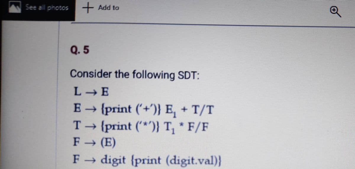 See all photos
+ Add to
Q. 5
Consider the following SDT:
L-E
E {print ('+')} E, + T/T
T → {print (*} T, * F/F
F (E)
F digit {print (digit.val)}
