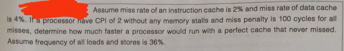 Assume miss rate of an instruction cache is 2% and miss rate of data cache
IS 4%, It a processor have CPI of 2 without any memory stalls and miss penalty is 100 cycles for all
misses, determine how much faster a processor would run with a perfect cache that never missed.
Assume frequency of all loads and stores is 36%.
