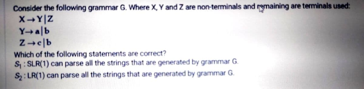 Consider the following grammar G. Where X, Y and Z are non-terminals and remaining are terminals used:
XY|Z
Y→a|b
Which of the following statements are correct?
S: SLR(1) can parse all the strings that are generated by grammar G.
S2: LR(1) can parse all the strings that are generated by grammar G.
