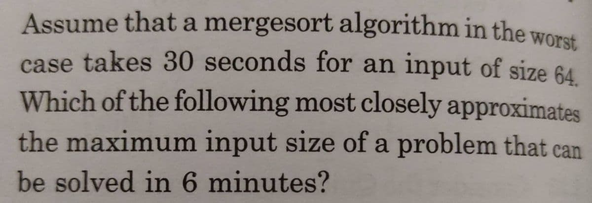 Assume that a mergesort algorithm in the woret
case takes 30 seconds for an input of size 64
Which of the following most closely approximates
the maximum input size of a problem that can
be solved in 6 minutes?

