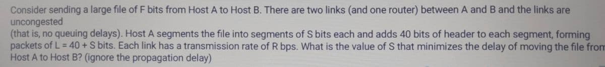 Consider sending a large file of F bits from Host A to Host B. There are two links (and one router) between A and B and the links are
uncongested
(that is, no queuing delays). Host A segments the file into segments of S bits each and adds 40 bits of header to each segment, forming
packets of L = 40+S bits. Each link has a transmission rate of R bps. What is the value of S that minimizes the delay of moving the file fro
Host A to Host B? (ignore the propagation delay)
