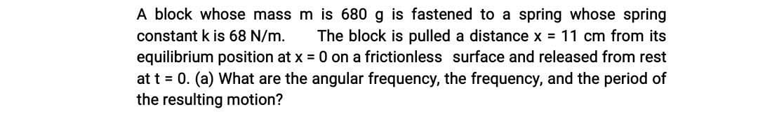 A block whose mass m is 680 g is fastened to a spring whose spring
constant k is 68 N/m.
The block is pulled a distance x = 11 cm from its
equilibrium position at x = 0 on a frictionless surface and released from rest
at t = 0. (a) What are the angular frequency, the frequency, and the period of
the resulting motion?
