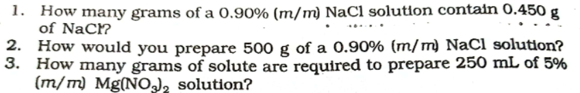 1. How many grams of a 0.90% (m/m) NaCl solution contain 0.450 g
of Nac?
How would you prepare 500 g of a 0.90% (m/m) NaCl solution?
3. How many grams of solute are required to prepare 250 mL of 5%
(m/m) Mg(NO), solution?
2.
