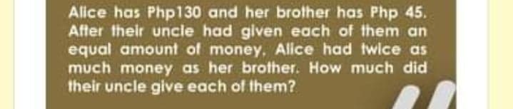 Alice has Php130 and her brother has Php 45.
After their uncle had given each of them an
equal amount of money, Alice had twice as
much money as her brother. How much did
their uncle give each of them?
