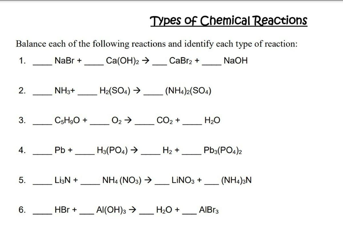 Types of Chemical Reactions
Balance each of the following reactions and identify each type of reaction:
1.
NaBr +
Сa(ОН)2 >
СаBrz +
NaOH
2.
NH3+
H2(SO4) →
(NH4)2(SO4)
C5H9O +
O2→
СО2 +
H2O
4.
Pb +
H3(PO4) →
На +
Pb3(PO4)2
LizN +
NH4 (NO3) →
LINO3 +
(NH4)3N
6.
HBr +
Al(OH)3 →
H2O + __ AIBR3
3.
5.

