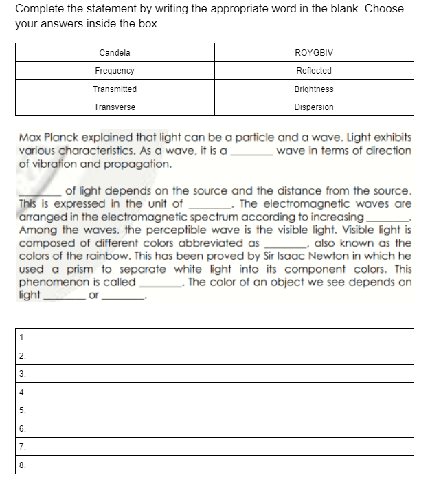Complete the statement by writing the appropriate word in the blank. Choose
your answers inside the box.
Candela
ROYGBIV
Frequency
Reflected
Transmitted
Brightness
Transverse
Dispersion
Max Planck explained that light can be a particle and a wave. Light exhibits
various characteristics. As a wave, it is a.
of vibration and propagation.
wave in terms of direction
of light depends on the source and the distance from the source.
This is expressed in the unit of The electromagnetic waves are
arranged in the electromagnetic spectrum according to increasing.
Among the waves, the perceptible wave is the visible light. Visible light is
composed of different colors abbreviated as
colors of the rainbow. This has been proved by Sir Isaac Newton in which he
used a prism to separate white light into its component colors. This
phenomenon is called.
light
- also known as the
. The color of an object we see depends on
or-
1.
2.
3.
4.
5.
6.
7.
8.
