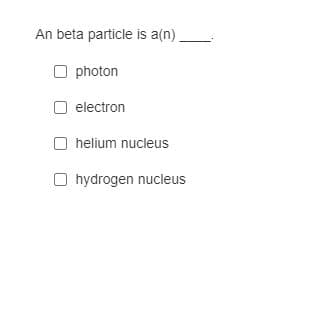 An beta particle is a(n)
O photon
O electron
O helium nucleus
O hydrogen nucleus
