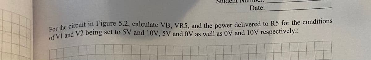 of V1 and V2 being set to 5V and 10V, 5V and 0V as well as 0V and 10V respectively.:
Date:
For the circuit in Figure 5.2, calculate VB, VR5, and the power delivered to R5 for the conditions
For the circuit in Figure 5.2, calculate VB, VR5, and the power delivered to R5 for the conditions
of Vl and V2 being set to 5V and 10V, 5V and 0V as well as 0V and 10V respectively.:
