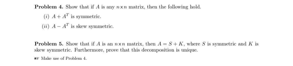 Problem 4. Show that if A is any nxn matrix, then the following hold.
(i) A+ A" is symmetric.
(ii) A – A" is skew symmetric.
Problem 5. Show that if A is an nxn matrix, then A = S + K, where S is symmetric and K is
skew symmetric. Furthermore, prove that this decomposition is unique.
F Make use of Problem 4.
