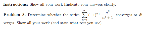 Instructions: Show all your work i Indicate your answers clearly.
n2
Problem 3. Determine whether the series (-1)"+1,
converges or di-
n3 +1
n=1
verges. Show all your work (and state what test you use).
