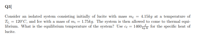 Q3]
Consider an isolated system consisting initially of lucite with mass mų = 4.15kg at a temperature of
T, = 120°C, and Ice with a mass of m; = 1.75kg. The system is then allowed to come to thermal equi-
librium. What is the equilibrium temperature of the system? Use c = 1460K for the specific heat of
lucite.
