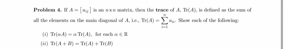 Problem 4. If A =
|aij is an nxn matrix, then the trace of A, Tr(A),
defined as the sum of
all the elements on the main diagonal of A, i.e., Tr(A) = ) ajj. Show each of the following:
i=1
(i) Tr(aA)
= a Tr(A), for each a ER
(ii) Tr(A+ B) = Tr(A) + Tr(B)
