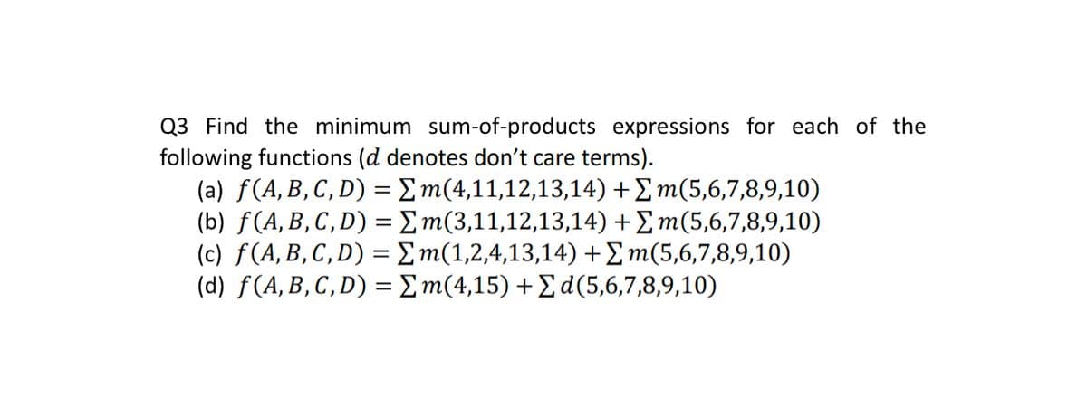 Q3 Find the minimum sum-of-products expressions for each of the
following functions (d denotes don't care terms).
(a) f(A, B, C, D) = Σm(4,11,12,13,14) + Σm(5,6,7,8,9,10)
(b) f(A, B, C, D) = Σm(3,11,12,13,14) + Σm(5,6,7,8,9,10)
(c) f(A, B, C, D) = m(1,2,4,13,14) + Σm(5,6,7,8,9,10)
(d) f(A, B, C, D) = Σm(4,15) + Σd (5,6,7,8,9,10)