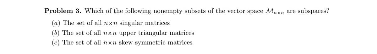 Problem 3. Which of the following nonempty subsets of the vector space Mnxn are subspaces?
(a) The set of all nxn singular matrices
(b) The set of all nxn upper triangular matrices
(c) The set of all nxn skew symmetric matrices
