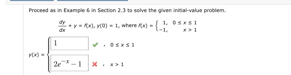 Proceed as in Example 6 in Section 2.3 to solve the given initial-value problem.
dy
+ y = f(x), y(0) = 1, where f(x) = { "
dx
1, 0sx< 1
x > 1
, O<xs 1
y(x) =
2e
-X
- 1
x > 1
