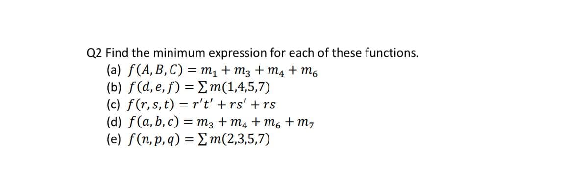 Q2 Find the minimum expression for each of these functions.
(a) f(A, B, C) = M₁ + M3 + M4 +m6
(b) f(d,e,f) = Σm(1,4,5,7)
(c) f(r, s, t) = r't' + rs' + rs
(d) f(a, b, c) = M3 + M₁ +M6 + m₂
m(2,3,5,7)
(e) f(n, p, q) =